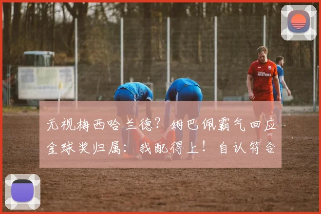 无视梅西哈兰德？姆巴佩霸气回应金球奖归属：我配得上！自认符合标准