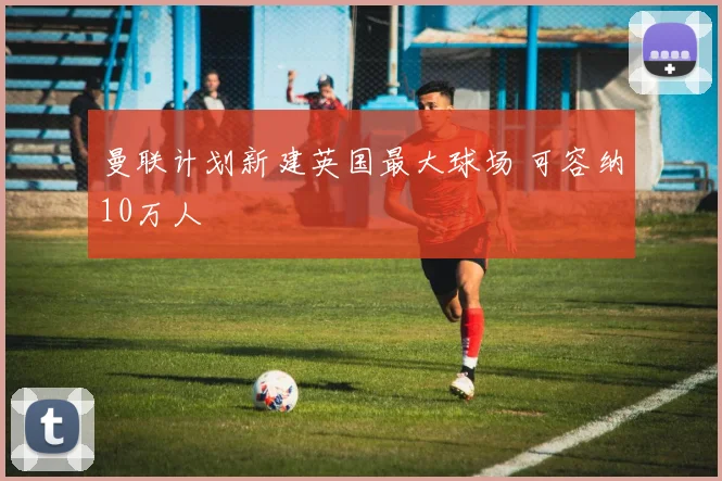 曼联计划新建英国最大球场 可容纳10万人