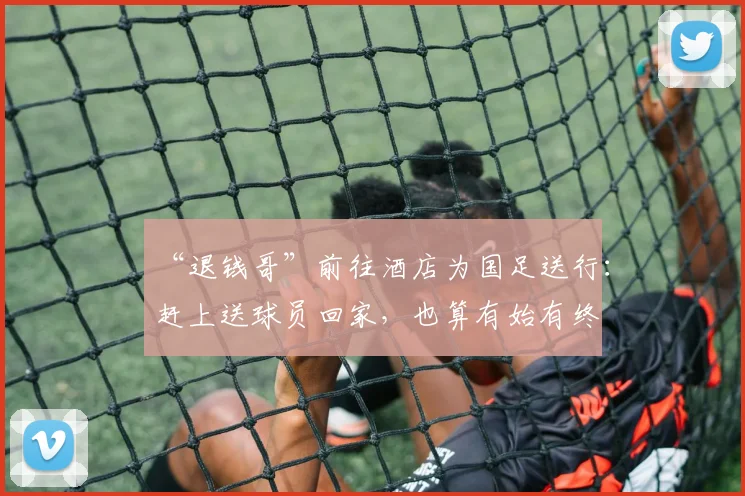 “退钱哥”前往酒店为国足送行：赶上送球员回家，也算有始有终