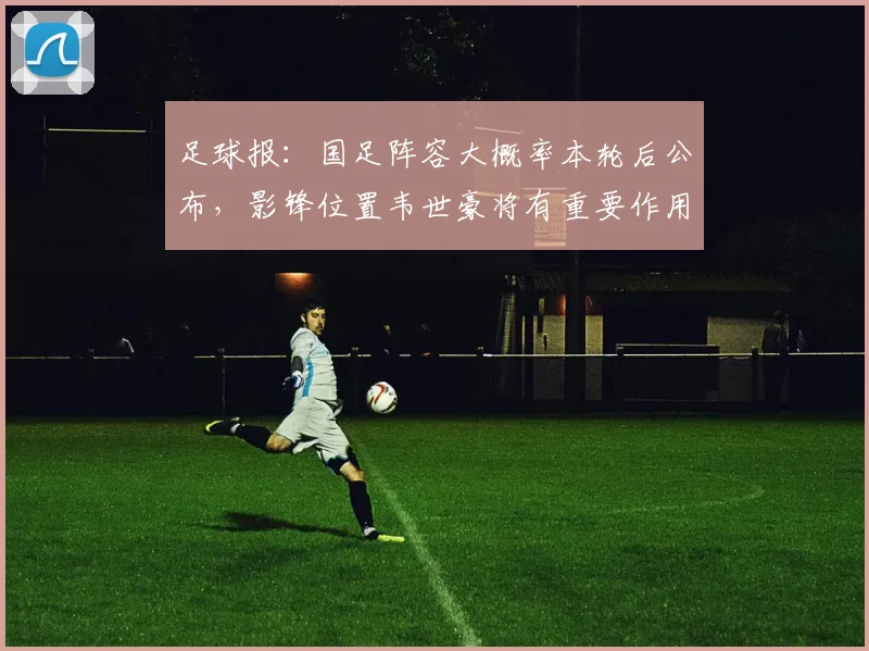 足球报：国足阵容大概率本轮后公布，影锋位置韦世豪将有重要作用