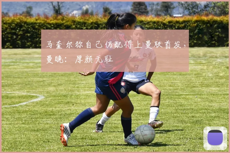 马奎尔称自己仍配得上曼联首发，曼晚：厚颜无耻