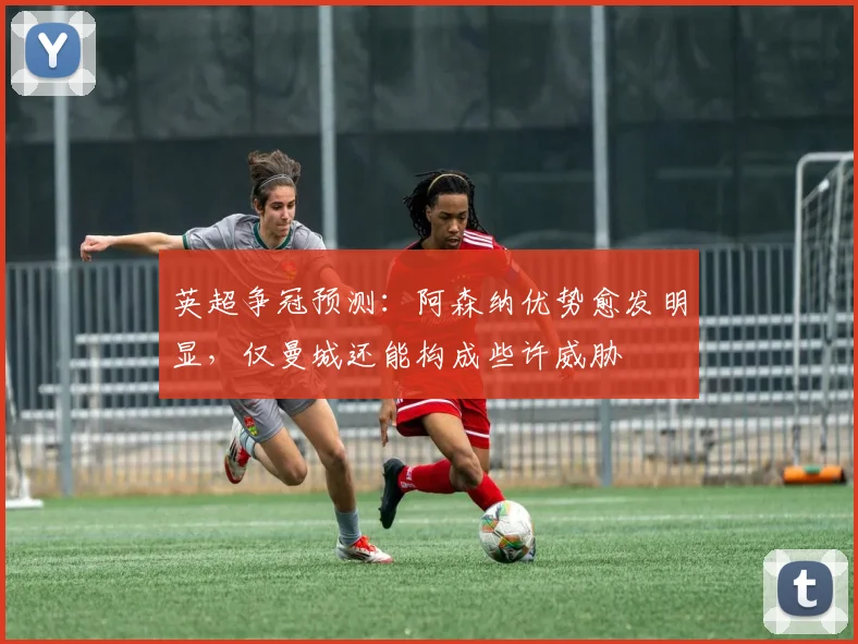英超争冠预测：阿森纳优势愈发明显，仅曼城还能构成些许威胁
