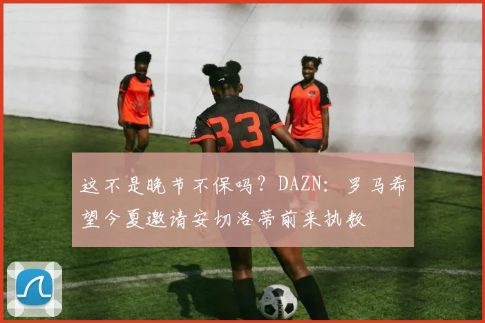 这不是晚节不保吗？DAZN：罗马希望今夏邀请安切洛蒂前来执教