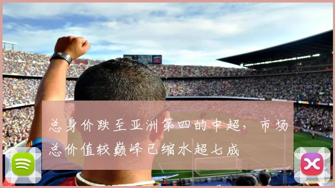 总身价跌至亚洲第四的中超，市场总价值较巅峰已缩水超七成
