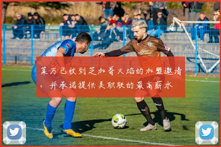 莱万已收到芝加哥火焰的加盟邀请，并承诺提供美职联的最高薪水