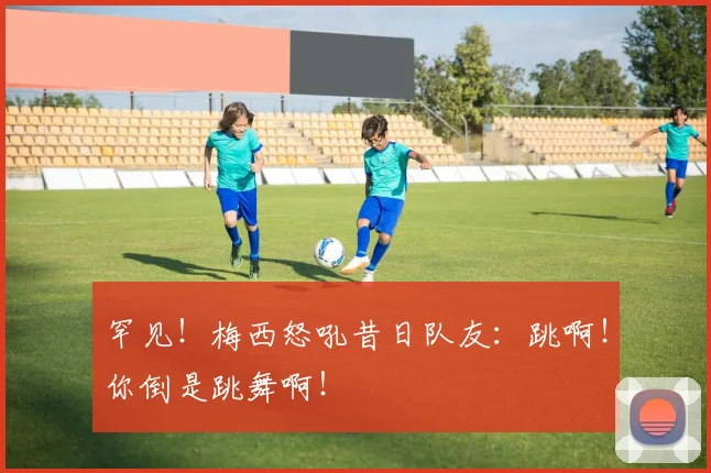 罕见！梅西怒吼昔日队友：跳啊！你倒是跳舞啊！