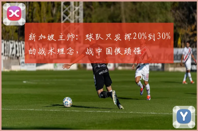新加坡主帅：球队只发挥20%到30%的战术理念，战中国很顽强