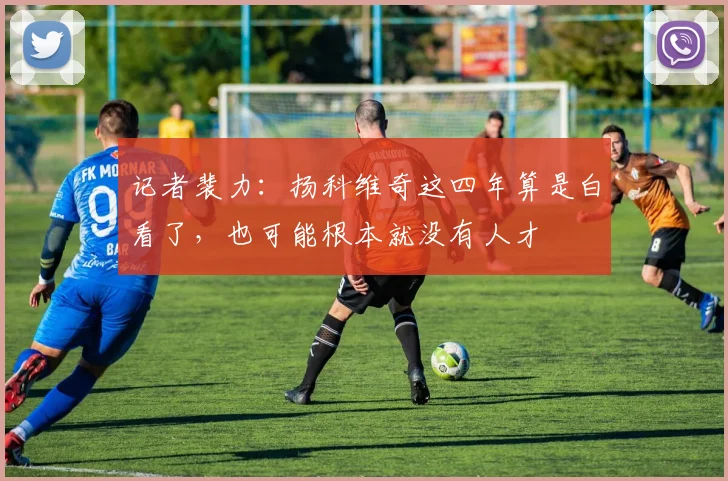 记者裴力：扬科维奇这四年算是白看了，也可能根本就没有人才