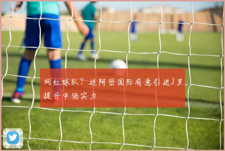 网红球队？迈阿密国际有意引进J罗提升中场实力