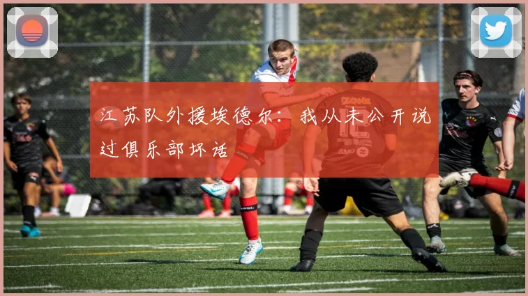 江苏队外援埃德尔：我从未公开说过俱乐部坏话