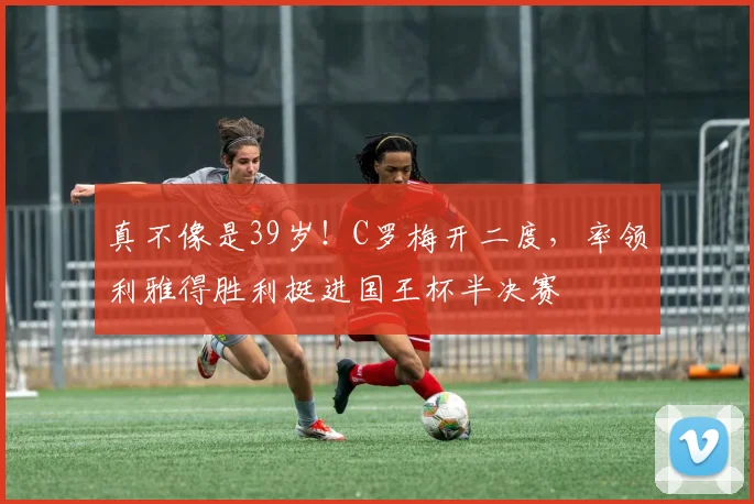 真不像是39岁！C罗梅开二度，率领利雅得胜利挺进国王杯半决赛
