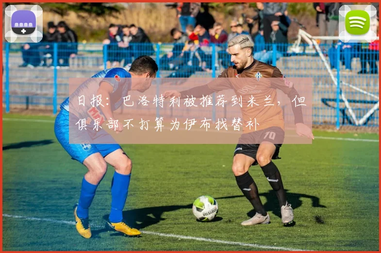 日报：巴洛特利被推荐到米兰，但俱乐部不打算为伊布找替补