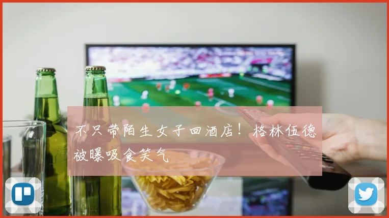 不只带陌生女子回酒店！格林伍德被曝吸食笑气