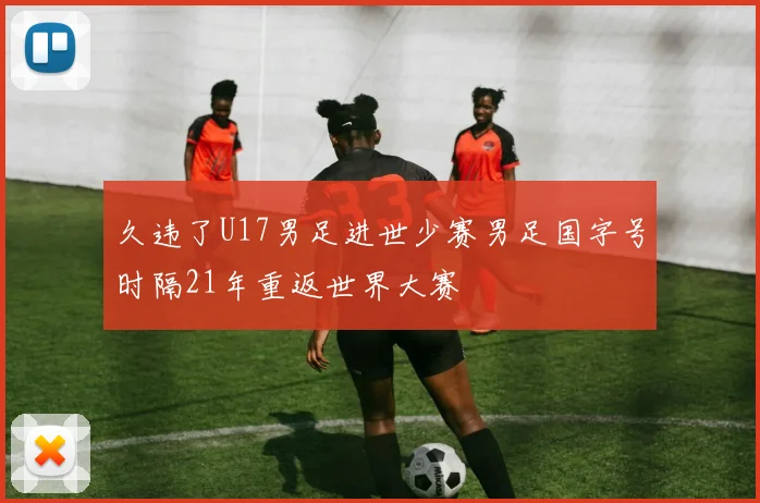 久违了U17男足进世少赛男足国字号时隔21年重返世界大赛