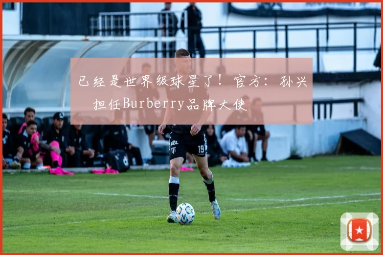 已经是世界级球星了！官方：孙兴慜担任Burberry品牌大使