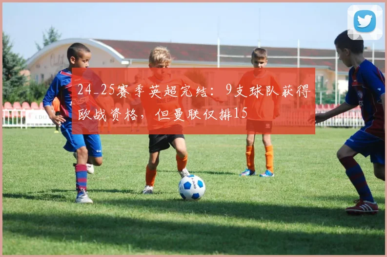 24_25赛季英超完结：9支球队获得欧战资格，但曼联仅排15