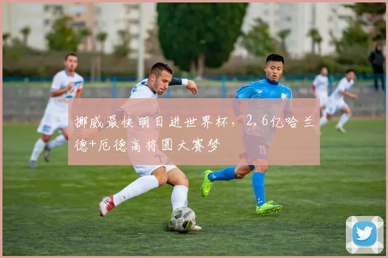 挪威最快明日进世界杯，2.6亿哈兰德+厄德高将圆大赛梦