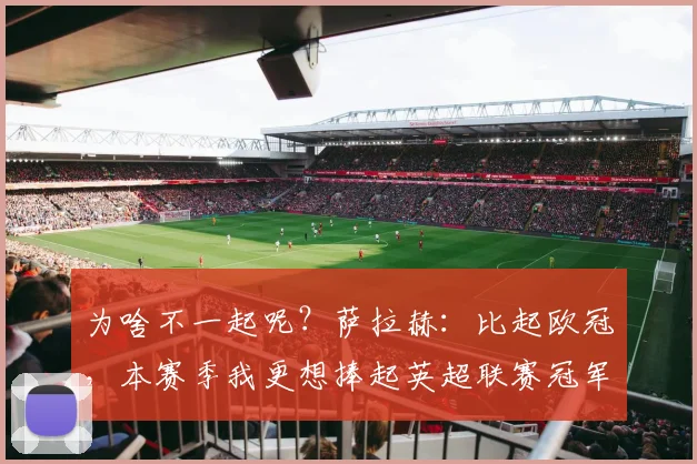 为啥不一起呢？萨拉赫：比起欧冠，本赛季我更想捧起英超联赛冠军