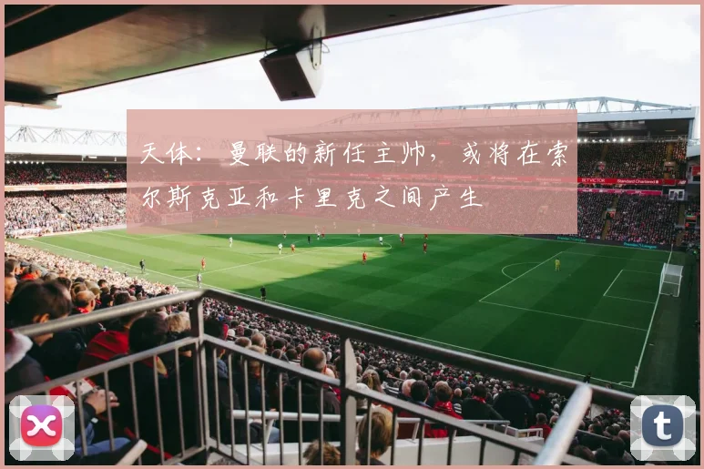 天体：曼联的新任主帅，或将在索尔斯克亚和卡里克之间产生