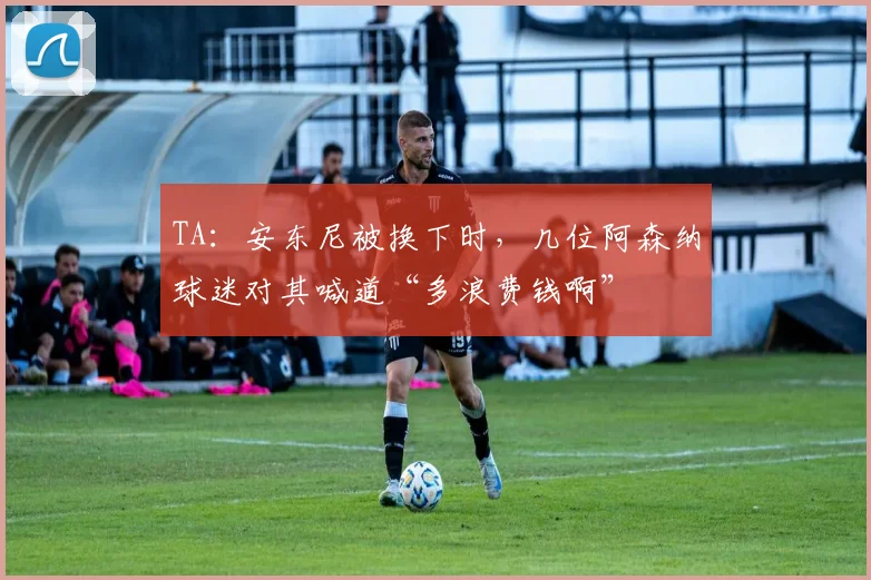 TA：安东尼被换下时，几位阿森纳球迷对其喊道“多浪费钱啊”