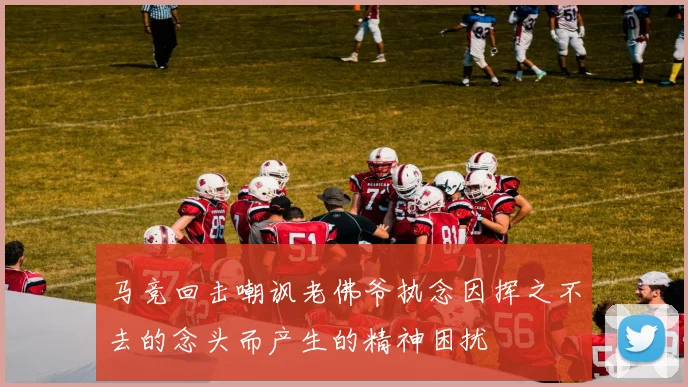马竞回击嘲讽老佛爷执念因挥之不去的念头而产生的精神困扰