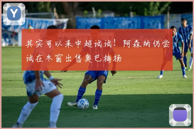 其实可以来中超试试！阿森纳仍尝试在冬窗出售奥巴梅杨