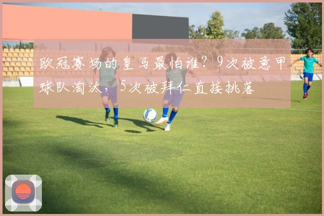 欧冠赛场的皇马最怕谁？9次被意甲球队淘汰，5次被拜仁直接挑落