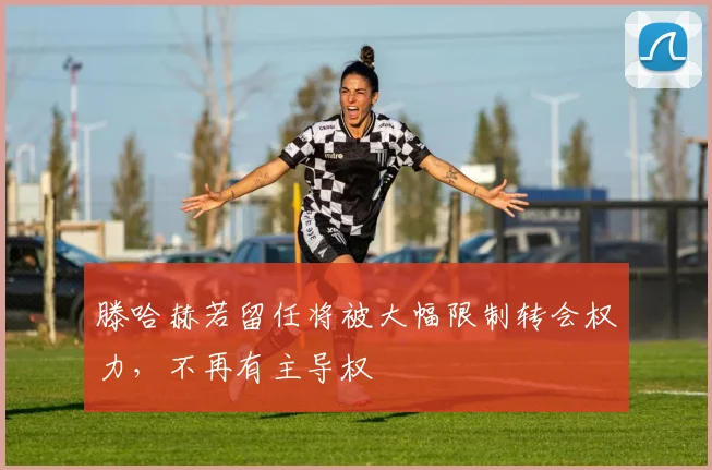 滕哈赫若留任将被大幅限制转会权力，不再有主导权