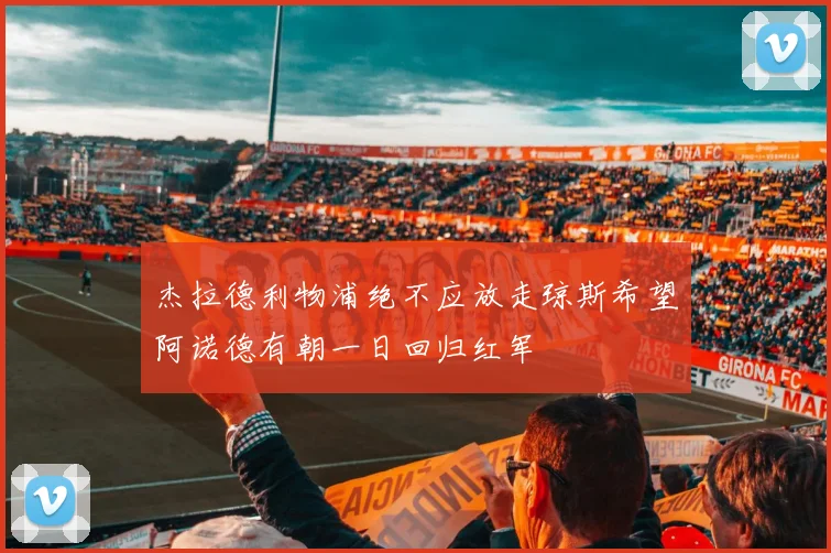 杰拉德利物浦绝不应放走琼斯希望阿诺德有朝一日回归红军