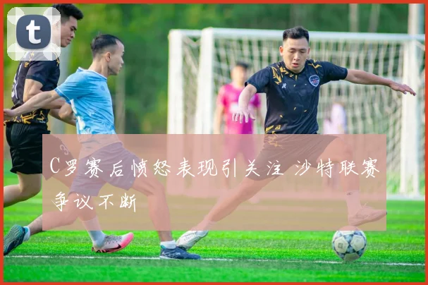 C罗赛后愤怒表现引关注 沙特联赛争议不断