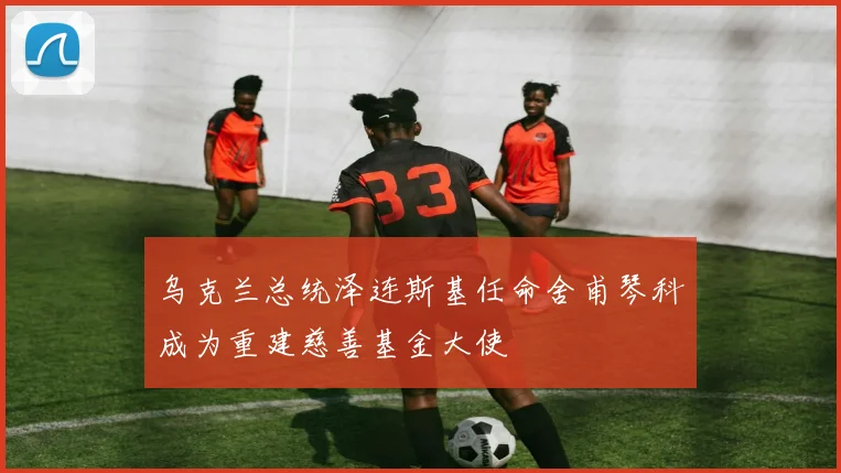 乌克兰总统泽连斯基任命舍甫琴科成为重建慈善基金大使