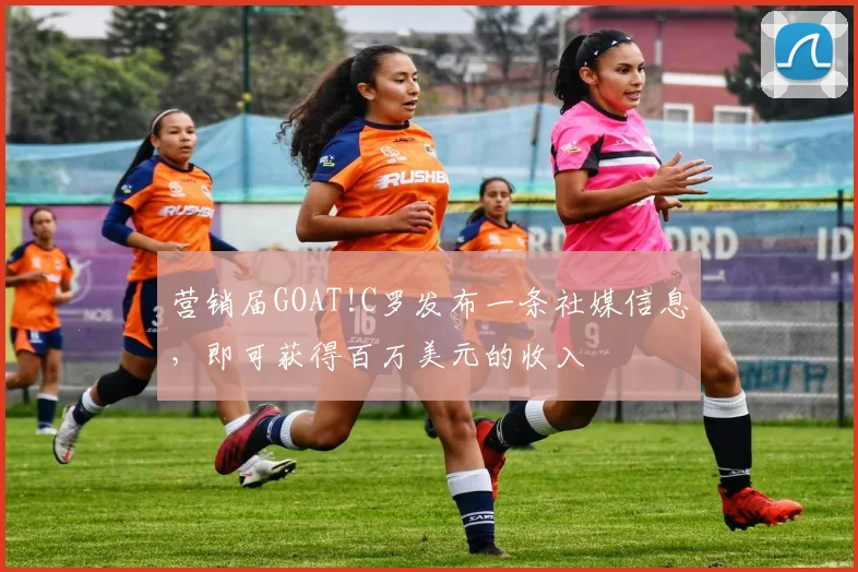 营销届GOAT!C罗发布一条社媒信息，即可获得百万美元的收入