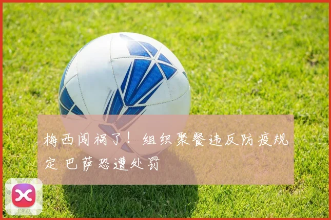 梅西闯祸了！组织聚餐违反防疫规定 巴萨恐遭处罚