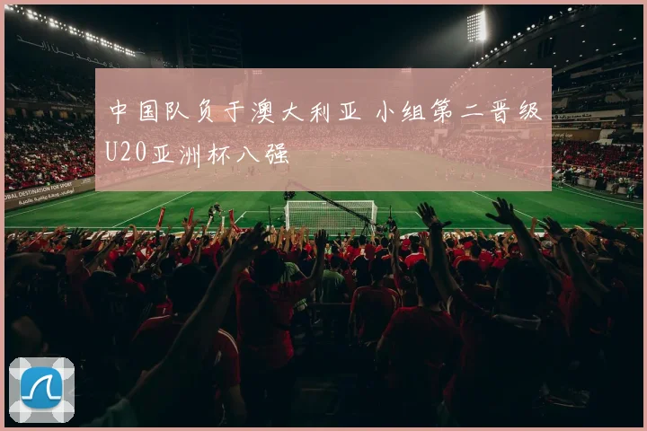 中国队负于澳大利亚 小组第二晋级U20亚洲杯八强