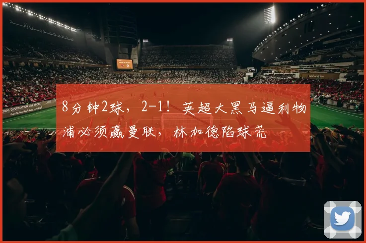 8分钟2球，2-1！英超大黑马逼利物浦必须赢曼联，林加德陷球荒