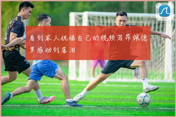 看到家人祝福自己的视频若昂佩德罗感动到落泪