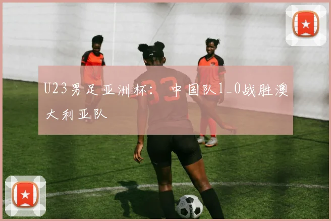 U23男足亚洲杯： 中国队1_0战胜澳大利亚队