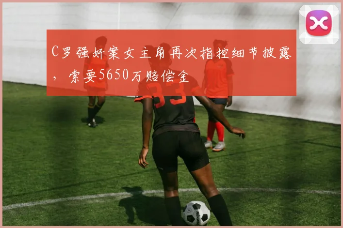 C罗强奸案女主角再次指控细节披露，索要5650万赔偿金