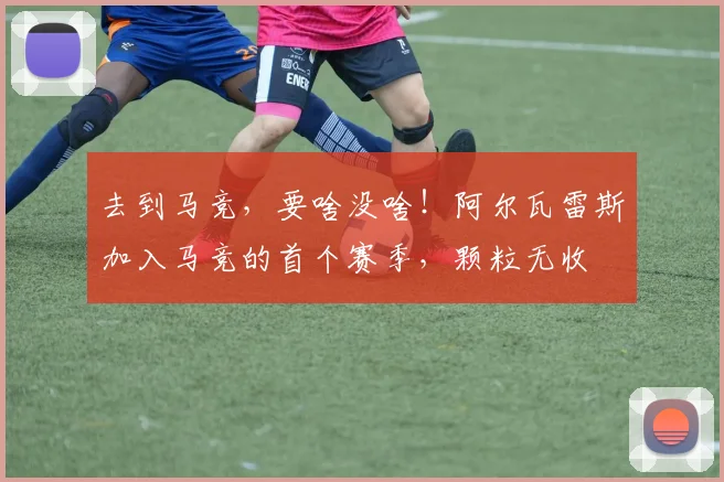 去到马竞，要啥没啥！阿尔瓦雷斯加入马竞的首个赛季，颗粒无收