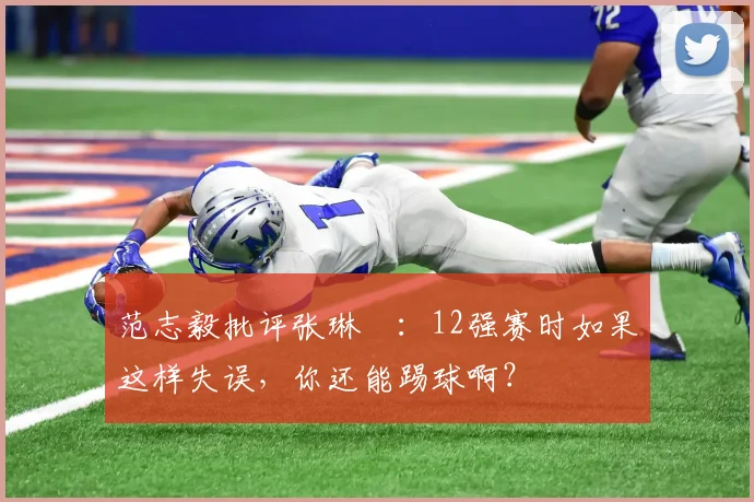 范志毅批评张琳芃：12强赛时如果这样失误，你还能踢球啊？