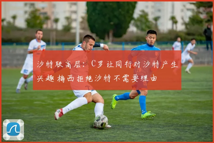 沙特联高层：C罗让同行对沙特产生兴趣 梅西拒绝沙特不需要理由