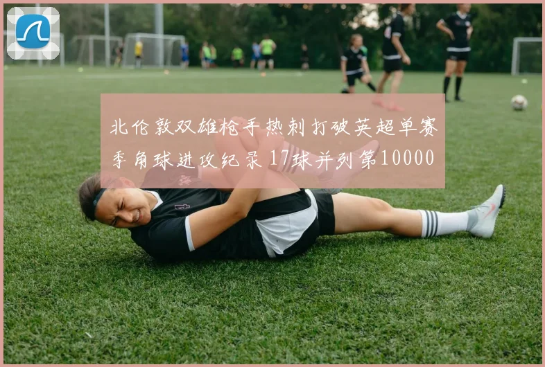 北伦敦双雄枪手热刺打破英超单赛季角球进攻纪录 17球并列第10000644