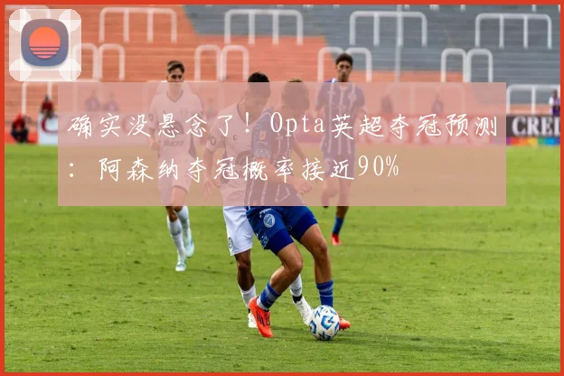 确实没悬念了！Opta英超夺冠预测：阿森纳夺冠概率接近90%