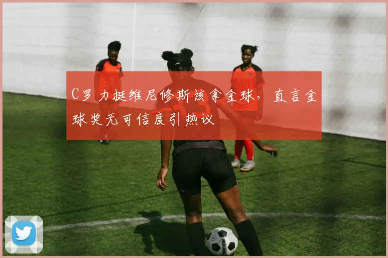 C罗力挺维尼修斯该拿金球，直言金球奖无可信度引热议